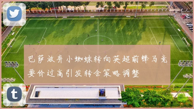 巴萨放弃小蜘蛛转向英超前锋马竞要价过高引发转会策略调整