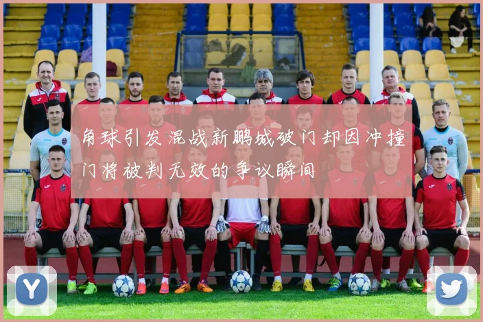 角球引发混战新鹏城破门却因冲撞门将被判无效的争议瞬间