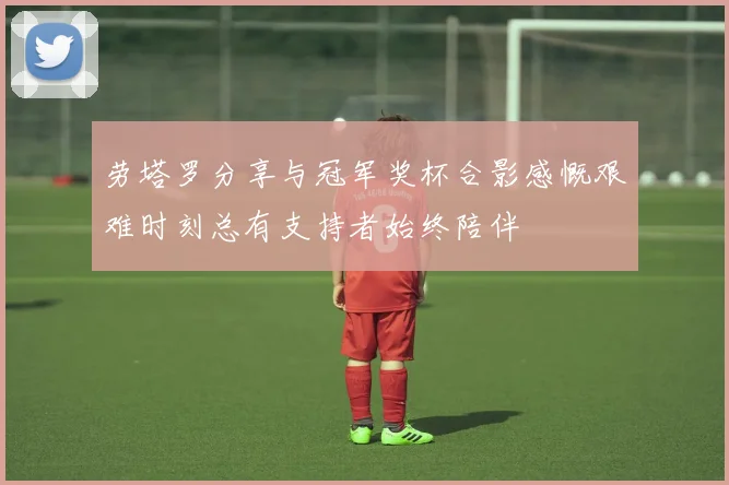 劳塔罗分享与冠军奖杯合影感慨艰难时刻总有支持者始终陪伴