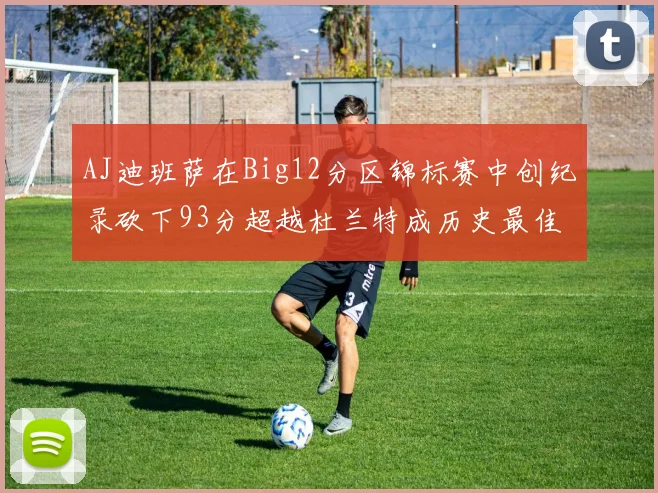 AJ迪班萨在Big12分区锦标赛中创纪录砍下93分超越杜兰特成历史最佳