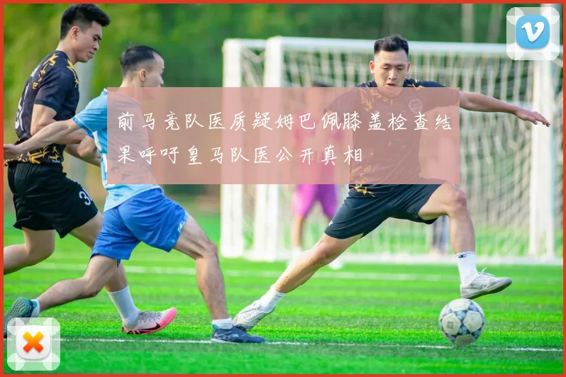 前马竞队医质疑姆巴佩膝盖检查结果呼吁皇马队医公开真相