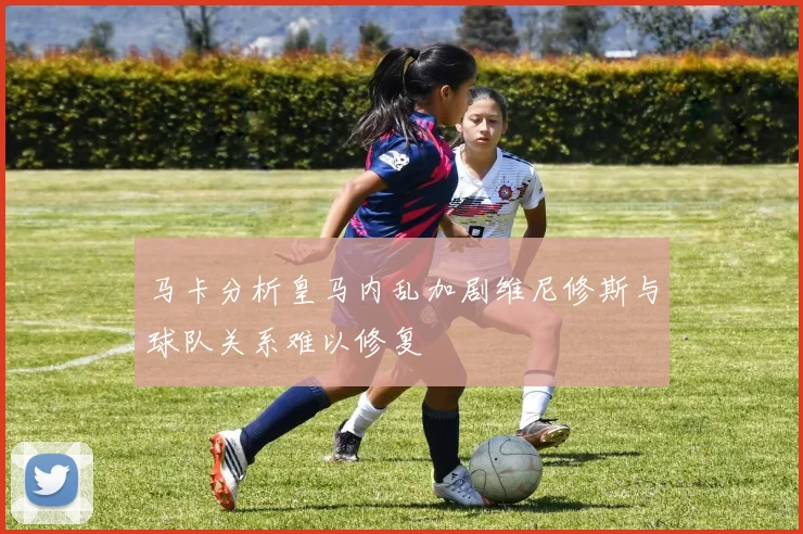 马卡分析皇马内乱加剧维尼修斯与球队关系难以修复