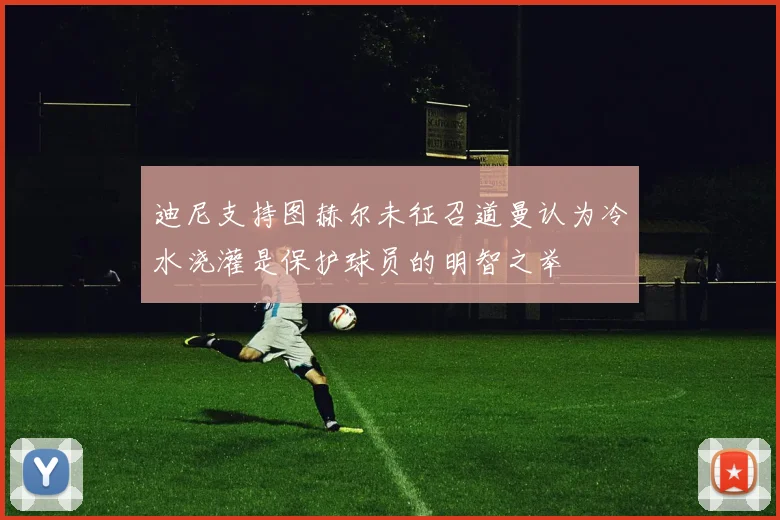 迪尼支持图赫尔未征召道曼认为冷水浇灌是保护球员的明智之举