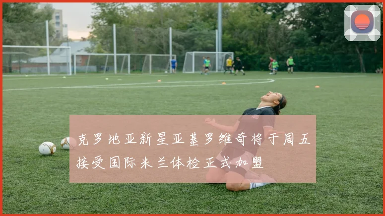 克罗地亚新星亚基罗维奇将于周五接受国际米兰体检正式加盟