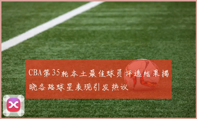 CBA第35轮本土最佳球员评选结果揭晓各路球星表现引发热议