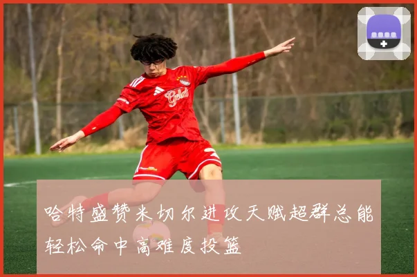哈特盛赞米切尔进攻天赋超群总能轻松命中高难度投篮