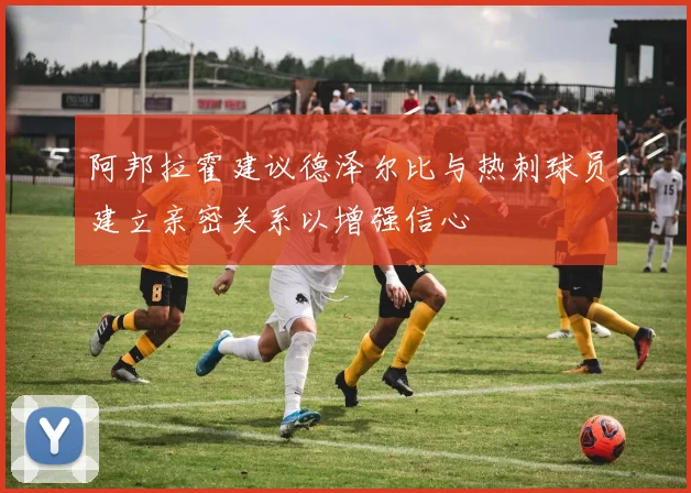 阿邦拉霍建议德泽尔比与热刺球员建立亲密关系以增强信心