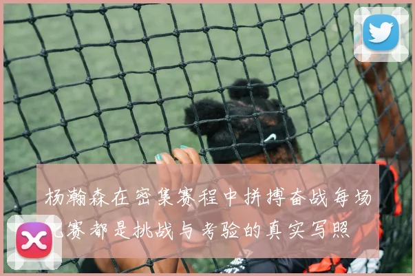 杨瀚森在密集赛程中拼搏奋战每场比赛都是挑战与考验的真实写照