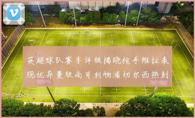 英超球队赛季评级揭晓枪手维拉表现优异曼联尚可利物浦切尔西热刺需努力