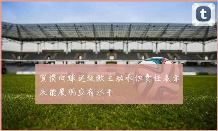 贺惯向球迷致歉主动承担责任表示未能展现应有水平