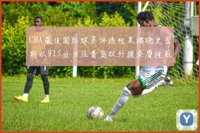 CBA最佳国际球员评选结果揭晓史密斯以915分力压青岛双外援荣膺桂冠