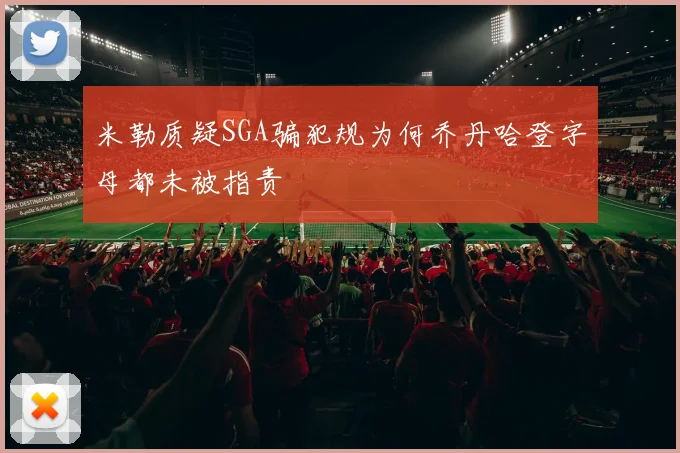 米勒质疑SGA骗犯规为何乔丹哈登字母都未被指责