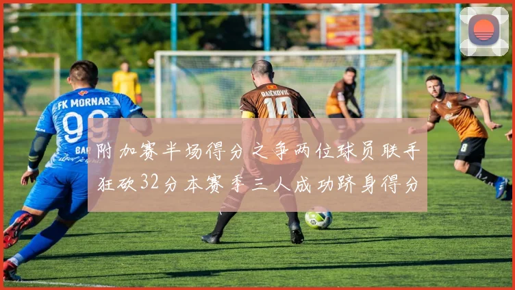 附加赛半场得分之争两位球员联手狂砍32分本赛季三人成功跻身得分榜前20