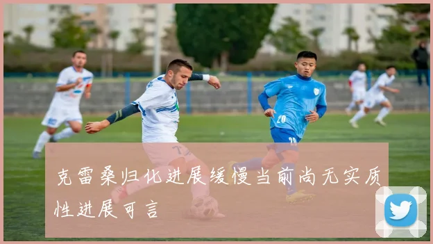 克雷桑归化进展缓慢当前尚无实质性进展可言