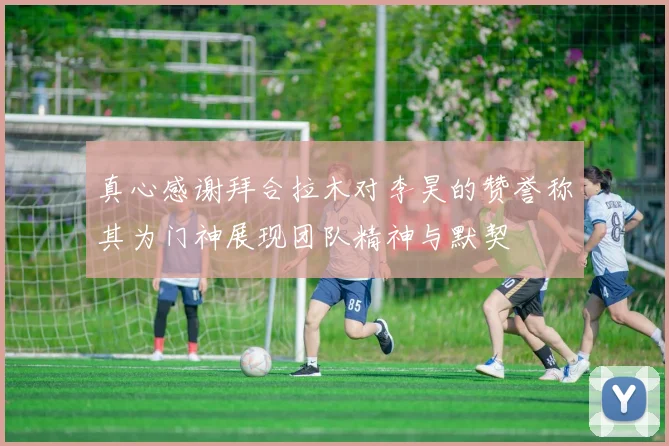 真心感谢拜合拉木对李昊的赞誉称其为门神展现团队精神与默契