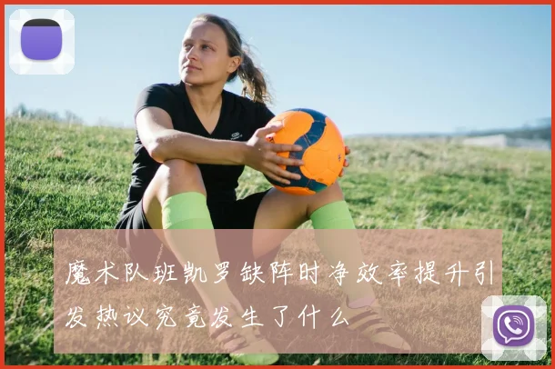 魔术队班凯罗缺阵时净效率提升引发热议究竟发生了什么