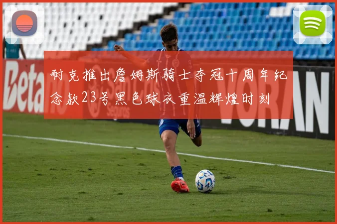 耐克推出詹姆斯骑士夺冠十周年纪念款23号黑色球衣重温辉煌时刻
