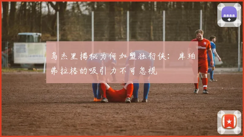乌杰里揭秘为何加盟独行侠：库珀弗拉格的吸引力不可忽视