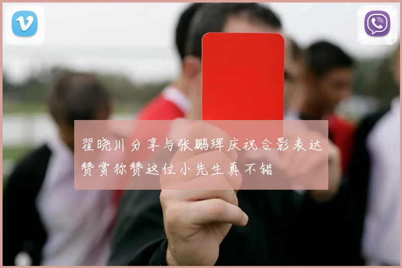 翟晓川分享与张鹏珲庆祝合影表达赞赏称赞这位小先生真不错